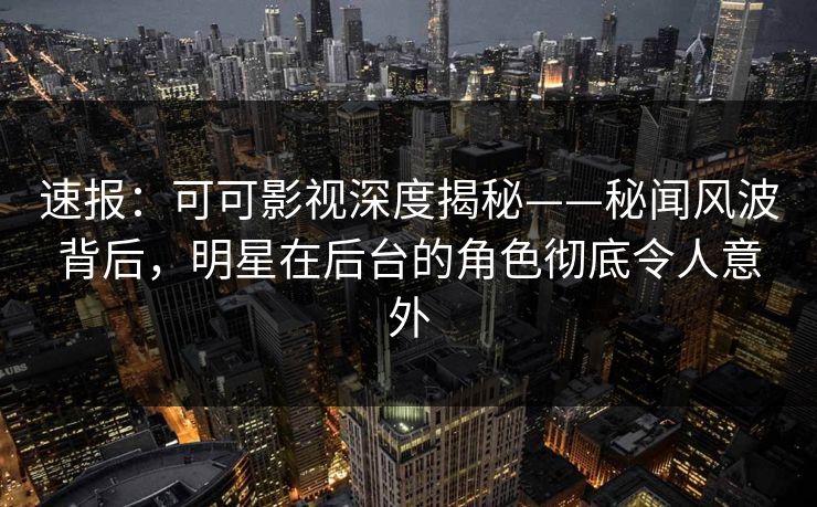 速报：可可影视深度揭秘——秘闻风波背后，明星在后台的角色彻底令人意外