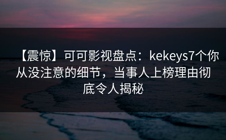 【震惊】可可影视盘点：kekeys7个你从没注意的细节，当事人上榜理由彻底令人揭秘