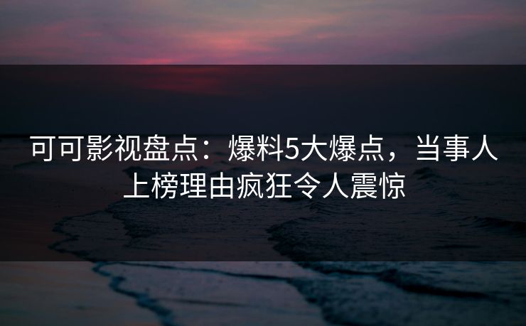 可可影视盘点：爆料5大爆点，当事人上榜理由疯狂令人震惊