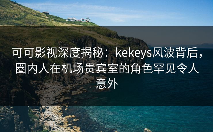 可可影视深度揭秘：kekeys风波背后，圈内人在机场贵宾室的角色罕见令人意外
