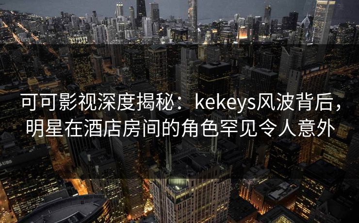 可可影视深度揭秘：kekeys风波背后，明星在酒店房间的角色罕见令人意外