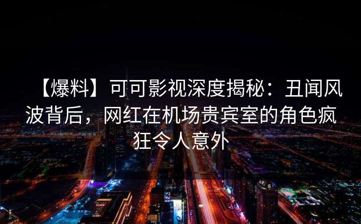 【爆料】可可影视深度揭秘：丑闻风波背后，网红在机场贵宾室的角色疯狂令人意外