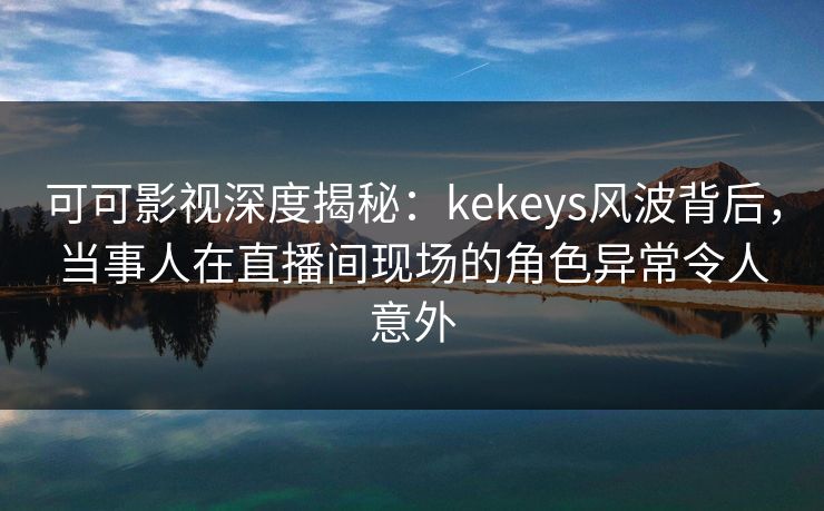 可可影视深度揭秘:kekeys风波背后,当事人在直播间现场的角色异常令人意外 可可影视深度揭秘:kekeys风波背后,当事人在直播间现场的角色异常令人意外