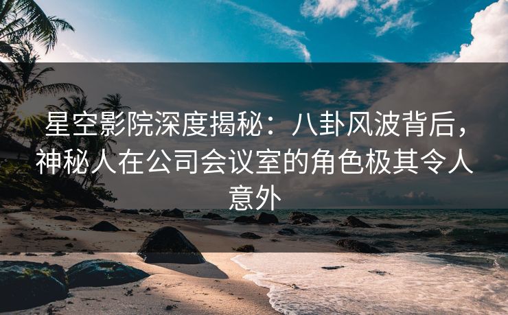 星空影院深度揭秘：八卦风波背后，神秘人在公司会议室的角色极其令人意外