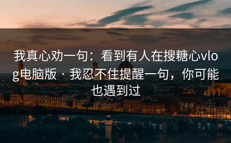 我真心劝一句：看到有人在搜糖心vlog电脑版 · 我忍不住提醒一句，你可能也遇到过