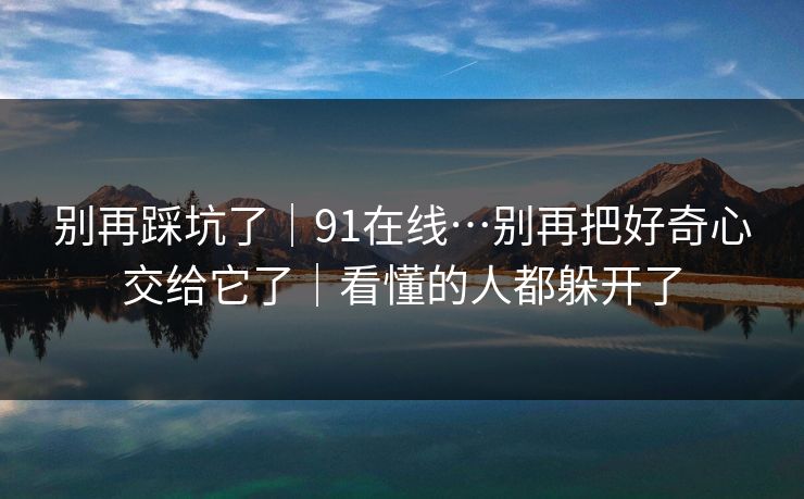 别再踩坑了｜91在线…别再把好奇心交给它了｜看懂的人都躲开了