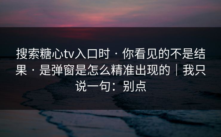 搜索糖心tv入口时 · 你看见的不是结果 · 是弹窗是怎么精准出现的｜我只说一句：别点