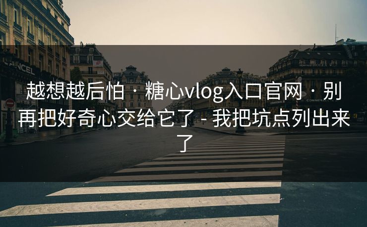 越想越后怕 · 糖心vlog入口官网 · 别再把好奇心交给它了 - 我把坑点列出来了