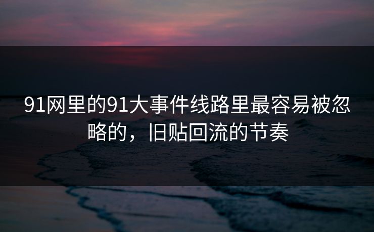 91网里的91大事件线路里最容易被忽略的，旧贴回流的节奏