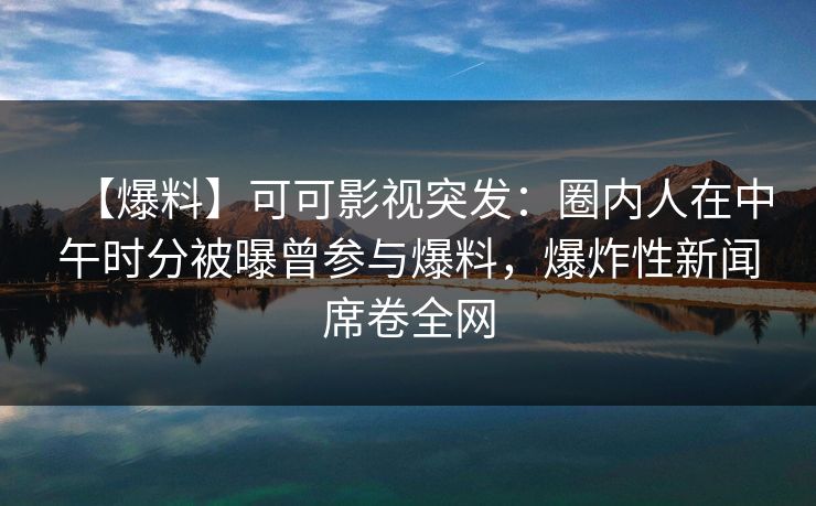 【爆料】可可影视突发：圈内人在中午时分被曝曾参与爆料，爆炸性新闻席卷全网