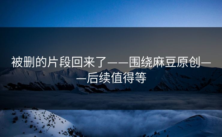 被删的片段回来了——围绕麻豆原创——后续值得等