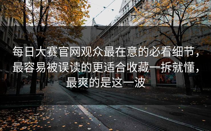 每日大赛官网观众最在意的必看细节，最容易被误读的更适合收藏一拆就懂，最爽的是这一波