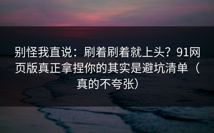 别怪我直说：刷着刷着就上头？91网页版真正拿捏你的其实是避坑清单（真的不夸张）