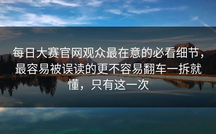 每日大赛官网观众最在意的必看细节，最容易被误读的更不容易翻车一拆就懂，只有这一次