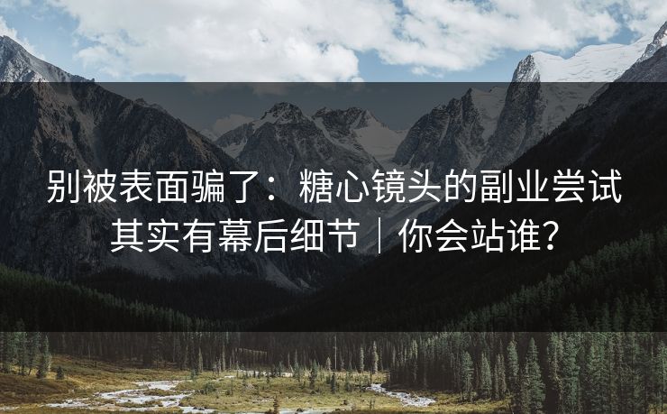 别被表面骗了：糖心镜头的副业尝试其实有幕后细节｜你会站谁？