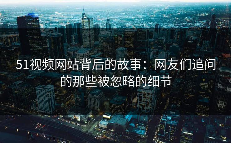 51视频网站背后的故事：网友们追问的那些被忽略的细节