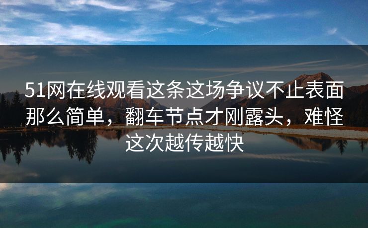 51网在线观看这条这场争议不止表面那么简单，翻车节点才刚露头，难怪这次越传越快