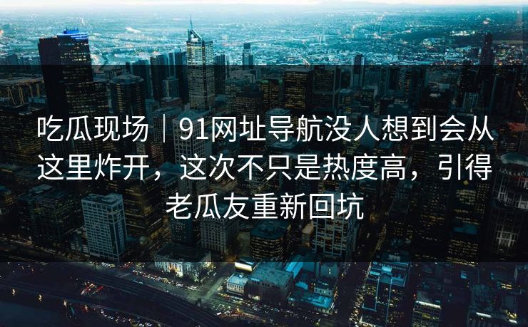 吃瓜现场｜91网址导航没人想到会从这里炸开，这次不只是热度高，引得老瓜友重新回坑